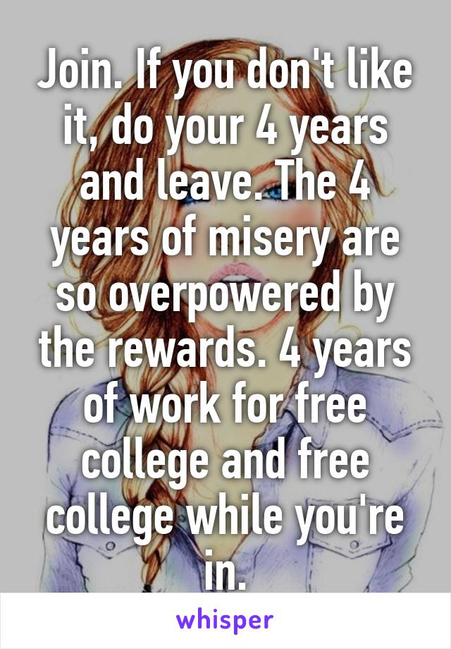 Join. If you don't like it, do your 4 years and leave. The 4 years of misery are so overpowered by the rewards. 4 years of work for free college and free college while you're in.