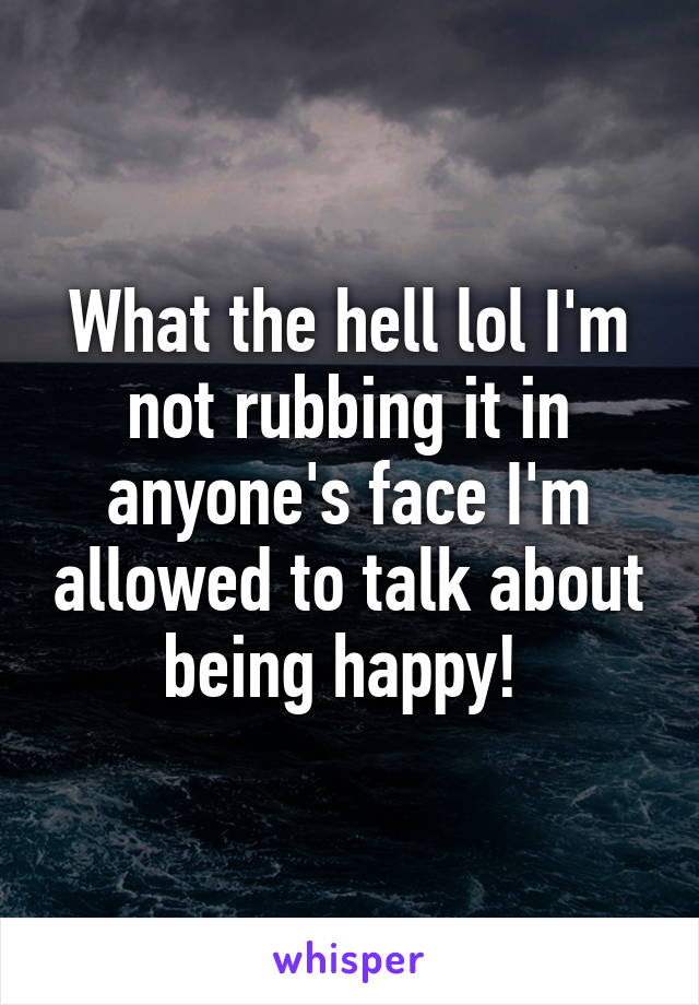 What the hell lol I'm not rubbing it in anyone's face I'm allowed to talk about being happy! 