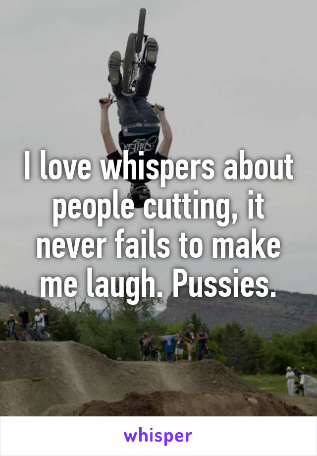 I love whispers about people cutting, it never fails to make me laugh. Pussies.