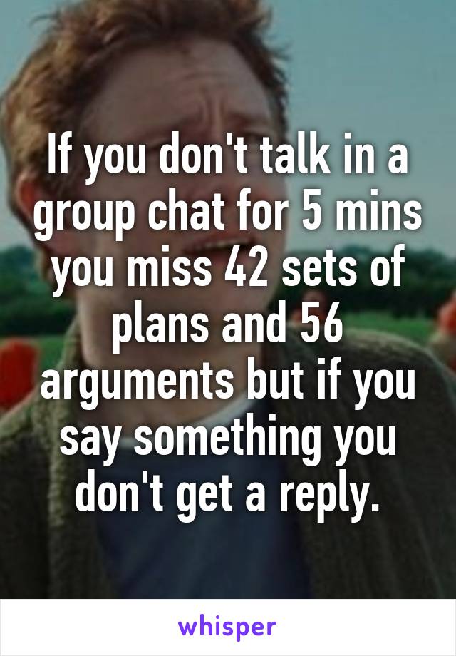 If you don't talk in a group chat for 5 mins you miss 42 sets of plans and 56 arguments but if you say something you don't get a reply.