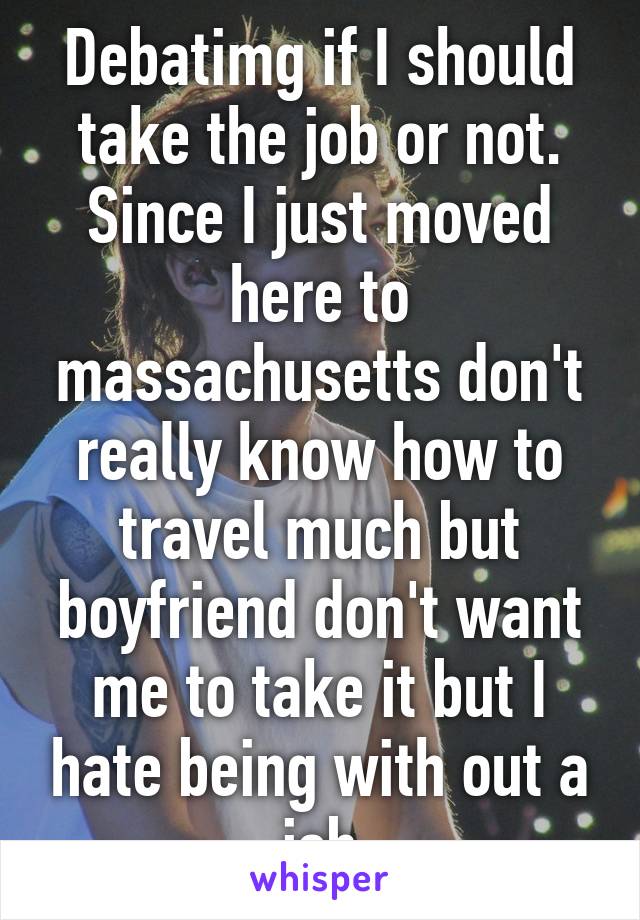 Debatimg if I should take the job or not. Since I just moved here to massachusetts don't really know how to travel much but boyfriend don't want me to take it but I hate being with out a job