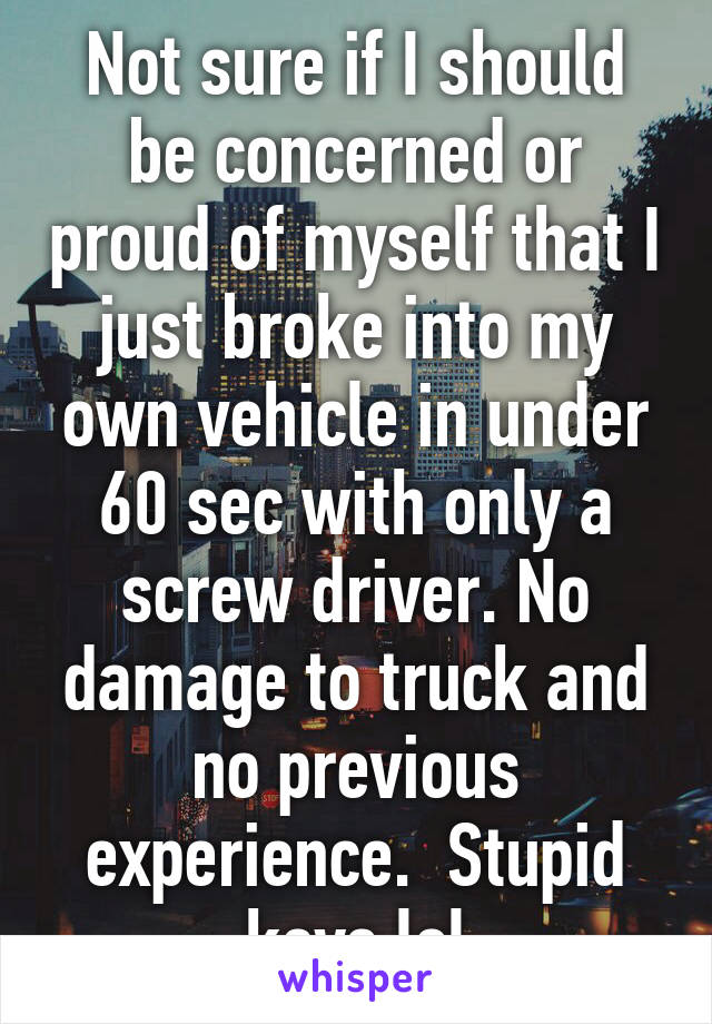 Not sure if I should be concerned or proud of myself that I just broke into my own vehicle in under 60 sec with only a screw driver. No damage to truck and no previous experience.  Stupid keys lol