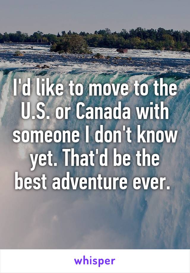 I'd like to move to the U.S. or Canada with someone I don't know yet. That'd be the best adventure ever. 