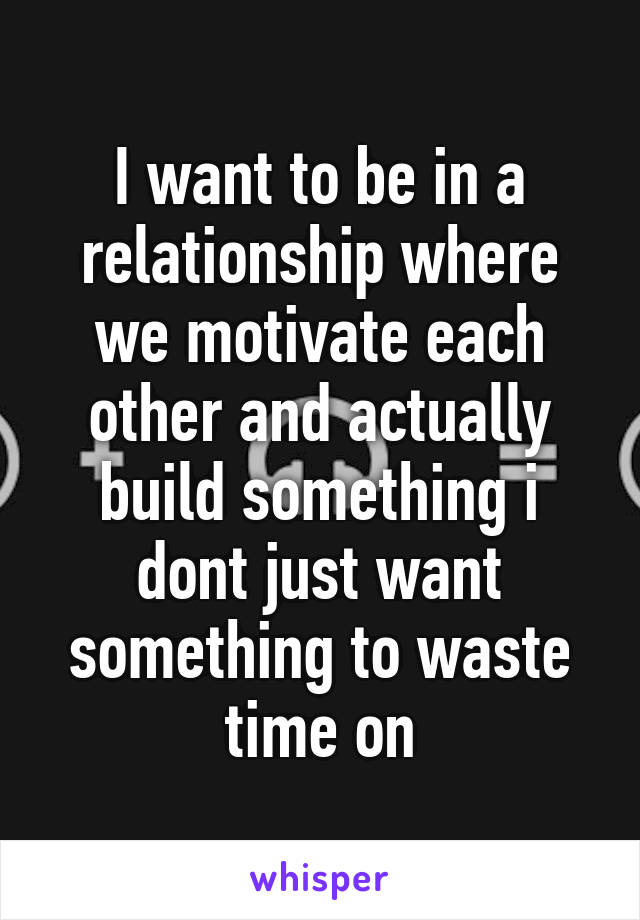 I want to be in a relationship where we motivate each other and actually build something i dont just want something to waste time on