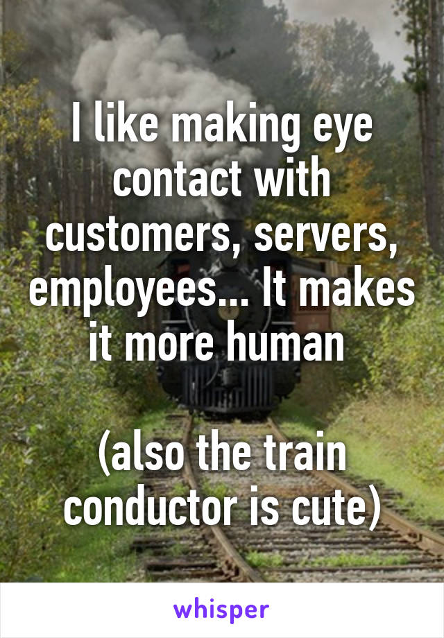 I like making eye contact with customers, servers, employees... It makes it more human 

(also the train conductor is cute)