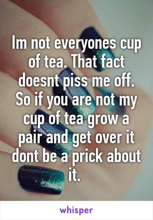 Im not everyones cup of tea. That fact doesnt piss me off. So if you are not my cup of tea grow a pair and get over it dont be a prick about it. 