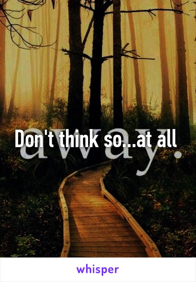 Don't think so...at all 