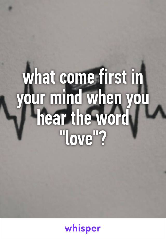 what come first in your mind when you hear the word
"love"?
