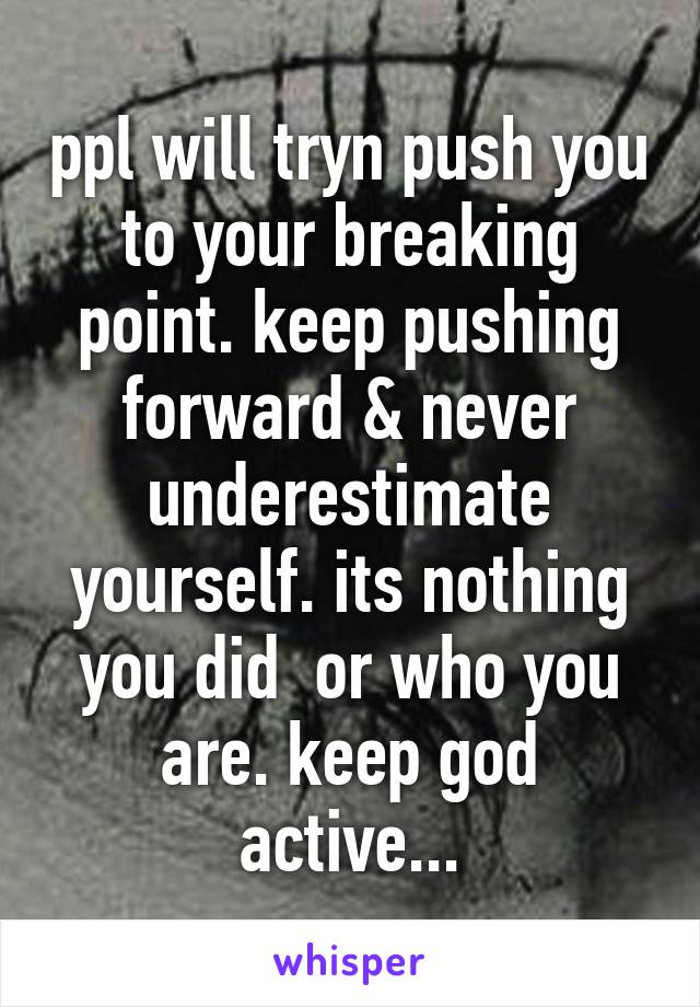 ppl will tryn push you to your breaking point. keep pushing forward & never underestimate yourself. its nothing you did  or who you are. keep god active...