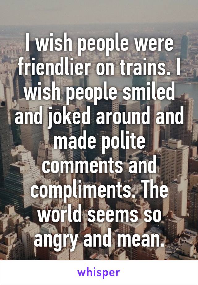 I wish people were friendlier on trains. I wish people smiled and joked around and made polite comments and compliments. The world seems so angry and mean.