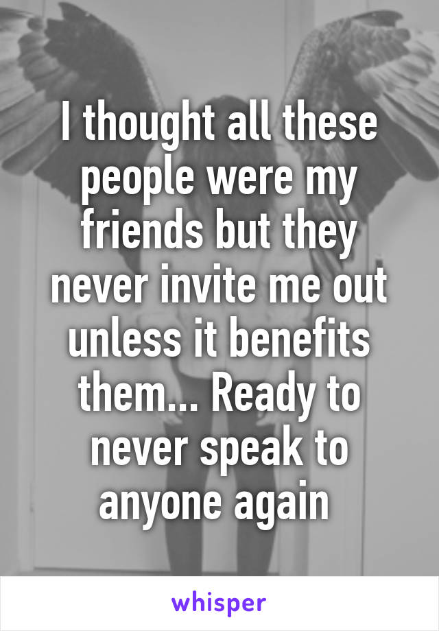 I thought all these people were my friends but they never invite me out unless it benefits them... Ready to never speak to anyone again 