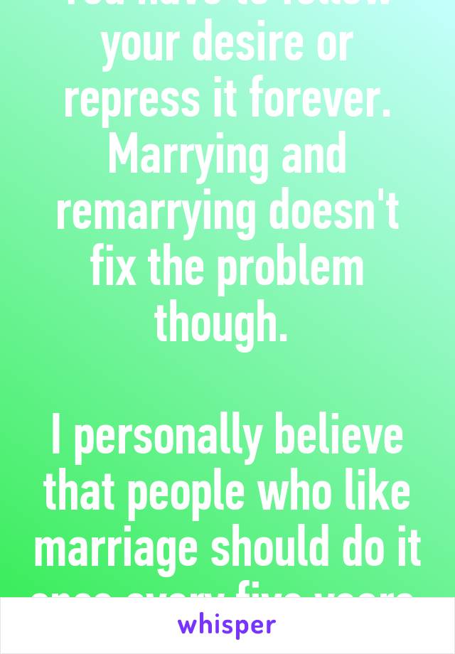 You have to follow your desire or repress it forever. Marrying and remarrying doesn't fix the problem though. 

I personally believe that people who like marriage should do it once every five years. 