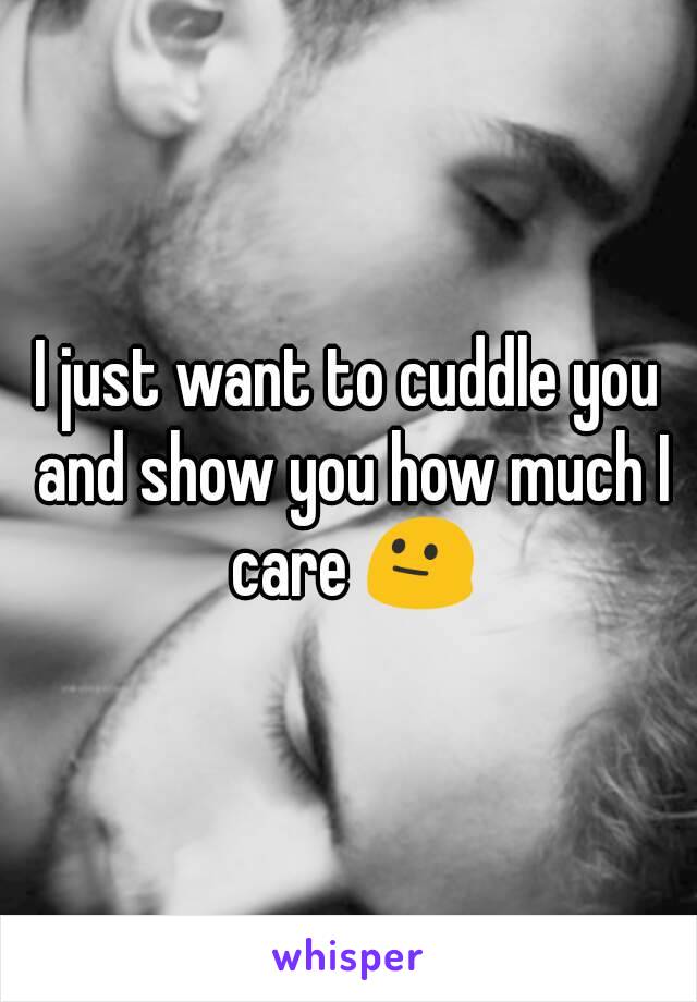 I just want to cuddle you and show you how much I care 😐