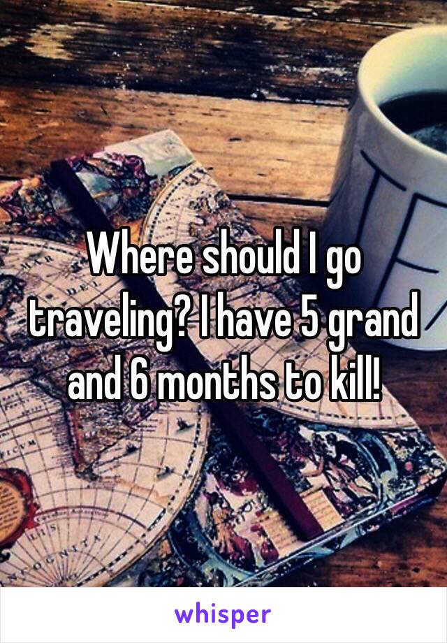 Where should I go traveling? I have 5 grand and 6 months to kill!