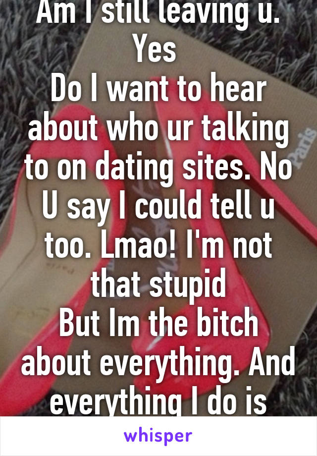 Am I still leaving u. Yes 
Do I want to hear about who ur talking to on dating sites. No U say I could tell u too. Lmao! I'm not that stupid
But Im the bitch about everything. And everything I do is questioned. Smh