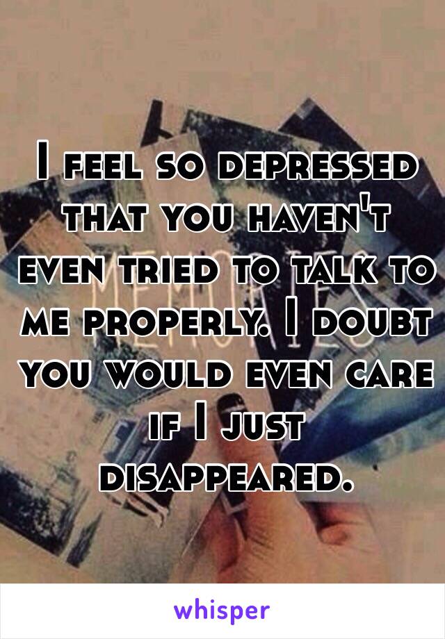 I feel so depressed that you haven't even tried to talk to me properly. I doubt you would even care if I just disappeared. 