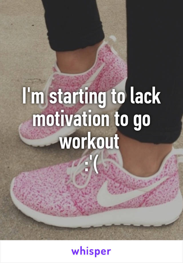 I'm starting to lack motivation to go workout 
:'(