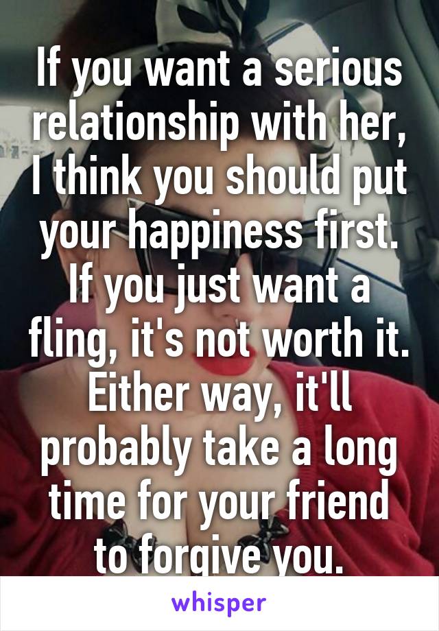 If you want a serious relationship with her, I think you should put your happiness first. If you just want a fling, it's not worth it. Either way, it'll probably take a long time for your friend to forgive you.