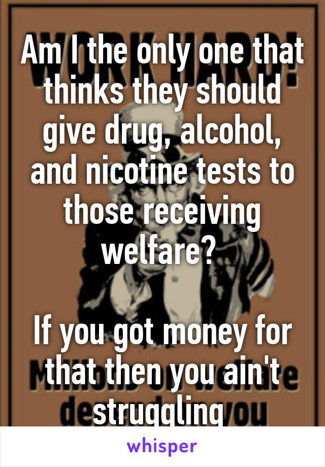 Am I the only one that thinks they should give drug, alcohol, and nicotine tests to those receiving welfare? 

If you got money for that then you ain't struggling 