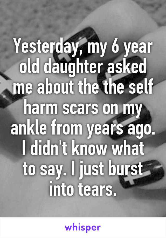 Yesterday, my 6 year old daughter asked me about the the self harm scars on my ankle from years ago.
I didn't know what to say. I just burst into tears.