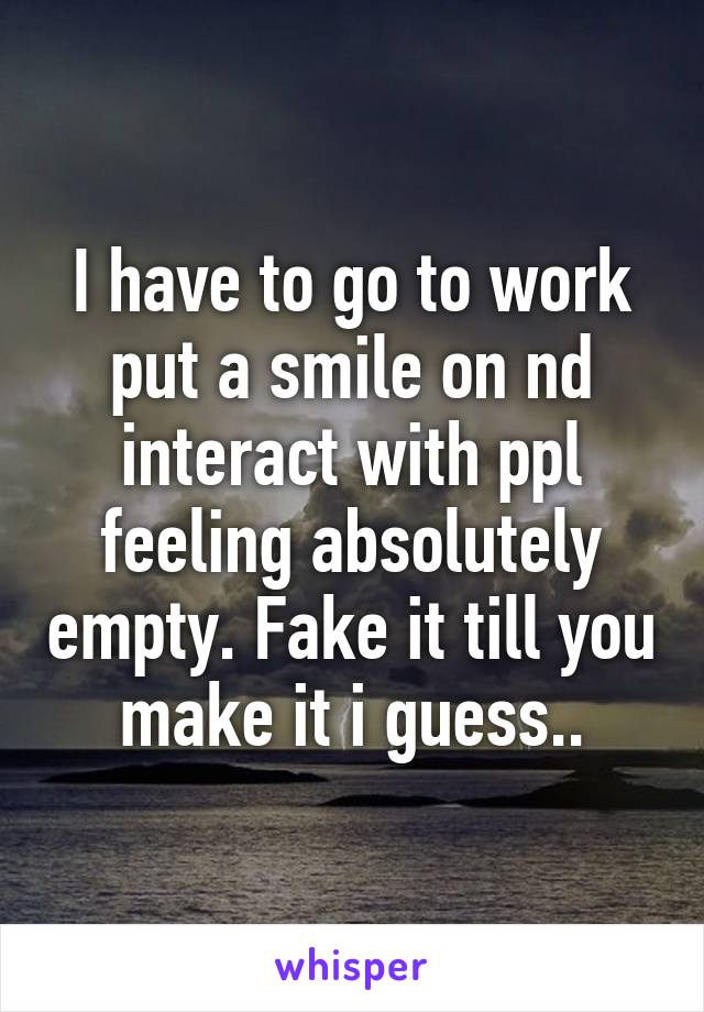 I have to go to work put a smile on nd interact with ppl feeling absolutely empty. Fake it till you make it i guess..