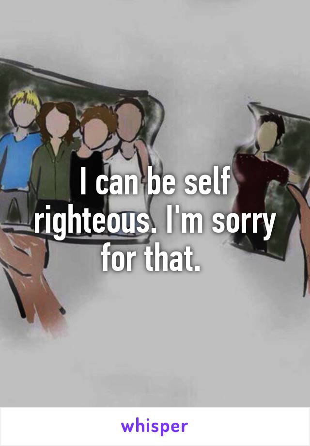 I can be self righteous. I'm sorry for that. 