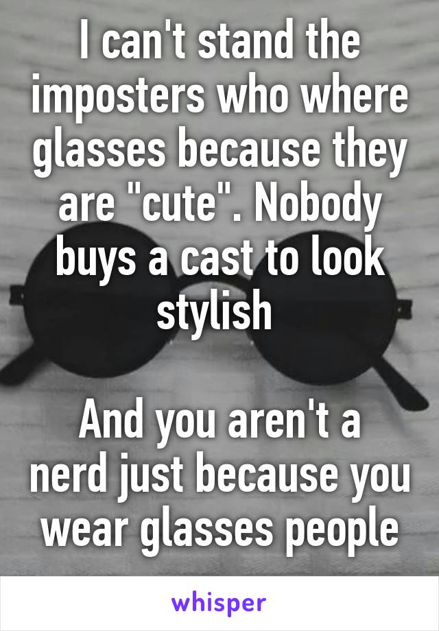 I can't stand the imposters who where glasses because they are "cute". Nobody buys a cast to look stylish 

And you aren't a nerd just because you wear glasses people
