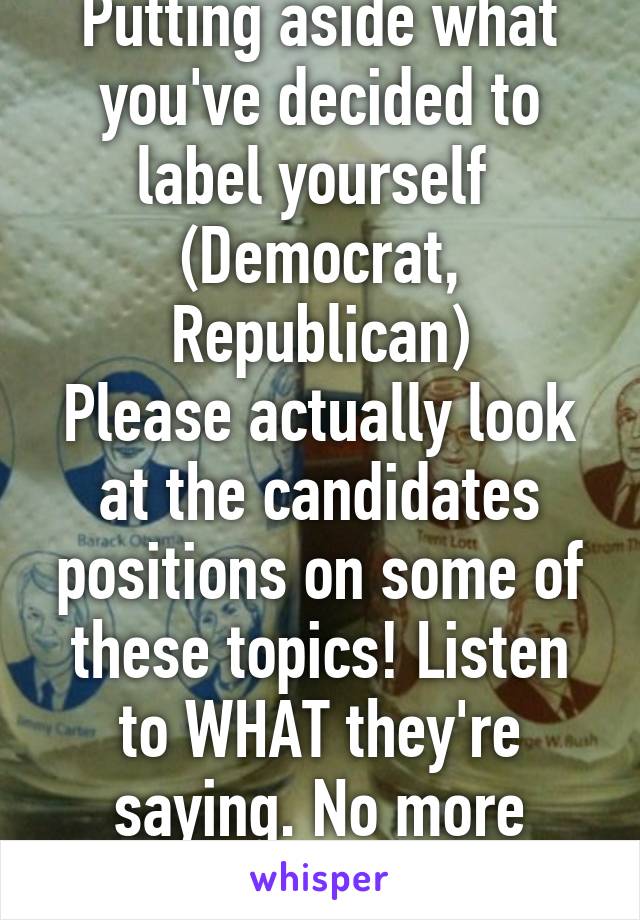 Putting aside what you've decided to label yourself  (Democrat, Republican)
Please actually look at the candidates positions on some of these topics! Listen to WHAT they're saying. No more sheep!