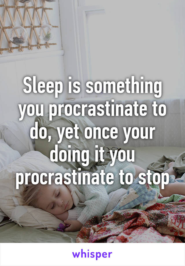 Sleep is something you procrastinate to do, yet once your doing it you procrastinate to stop