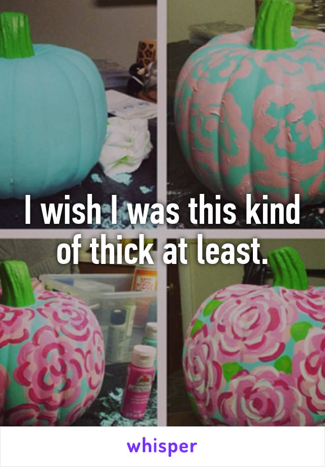 I wish I was this kind of thick at least.