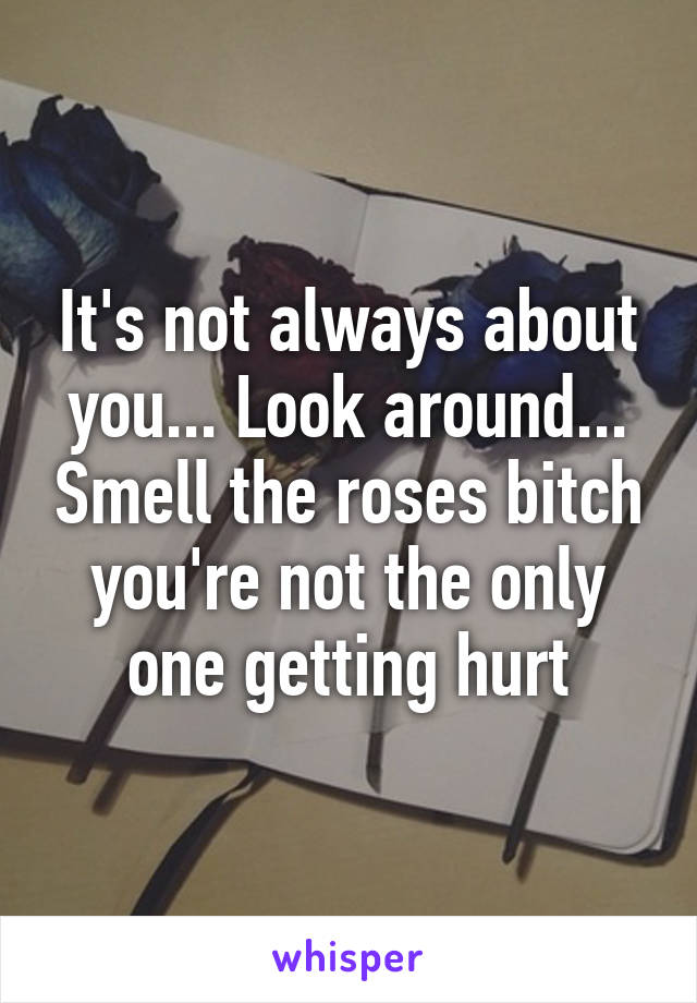 It's not always about you... Look around... Smell the roses bitch you're not the only one getting hurt