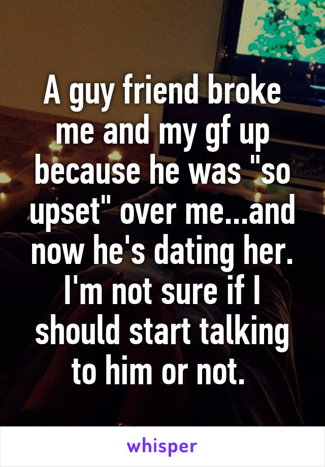 A guy friend broke me and my gf up because he was "so upset" over me...and now he's dating her. I'm not sure if I should start talking to him or not. 