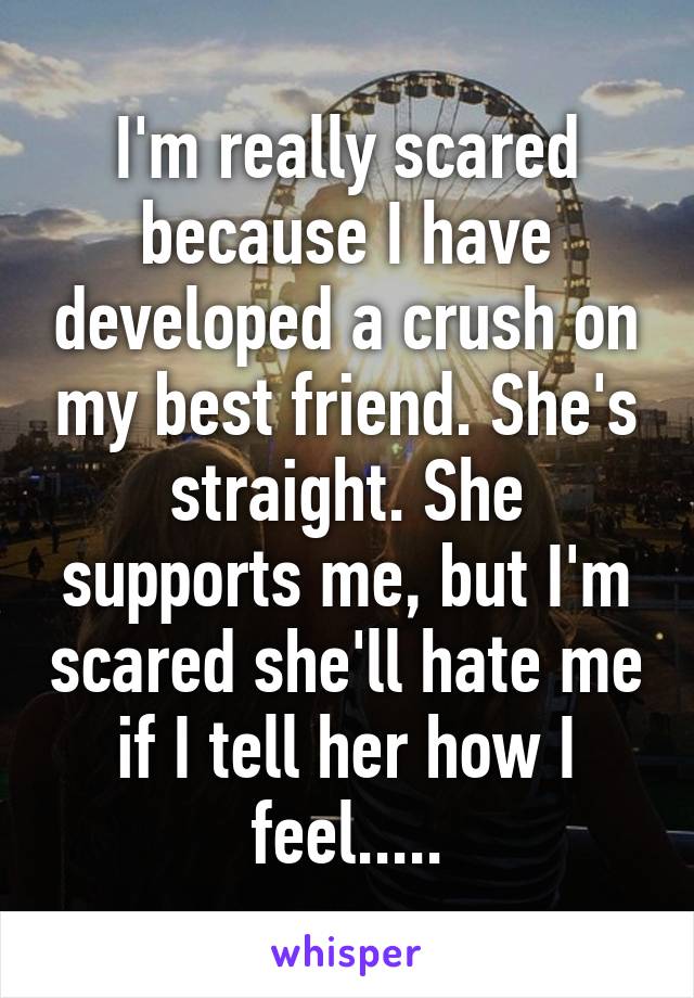 I'm really scared because I have developed a crush on my best friend. She's straight. She supports me, but I'm scared she'll hate me if I tell her how I feel.....