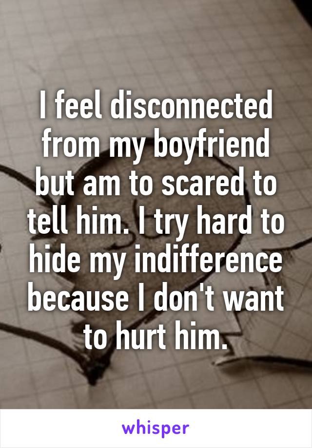 I feel disconnected from my boyfriend but am to scared to tell him. I try hard to hide my indifference because I don't want to hurt him.