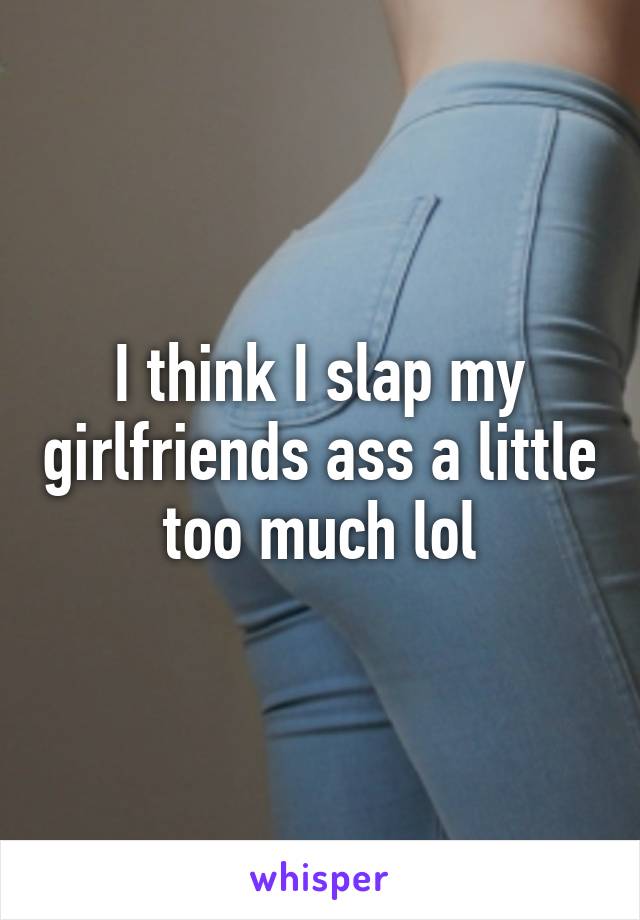 I think I slap my girlfriends ass a little too much lol