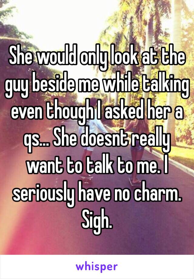 She would only look at the guy beside me while talking even though I asked her a qs... She doesnt really want to talk to me. I seriously have no charm. Sigh.