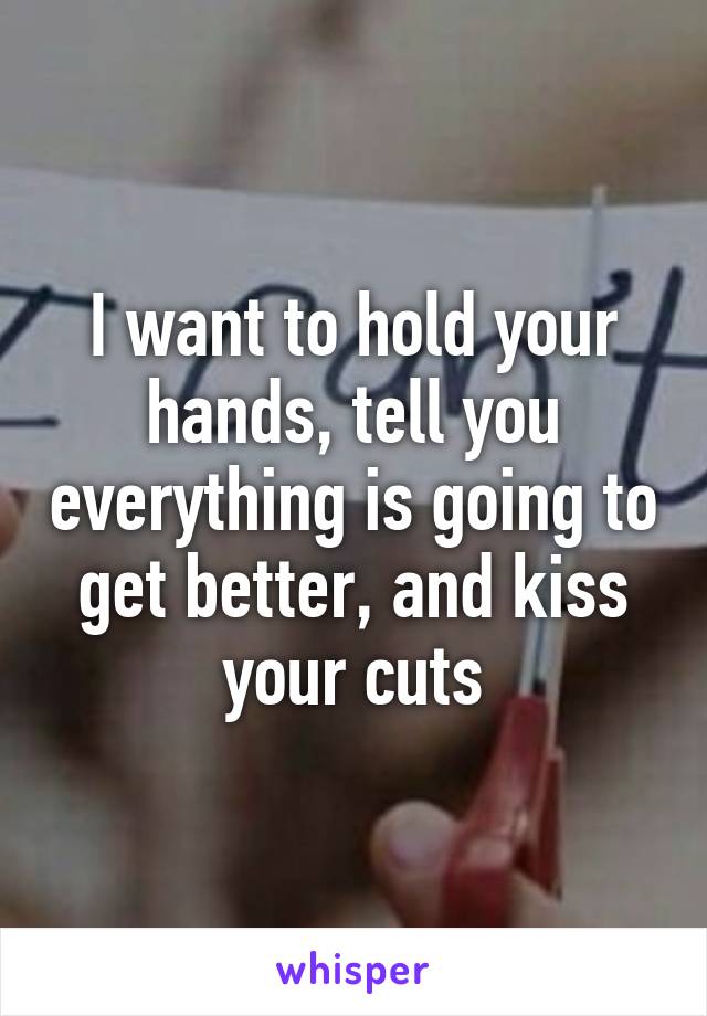 I want to hold your hands, tell you everything is going to get better, and kiss your cuts