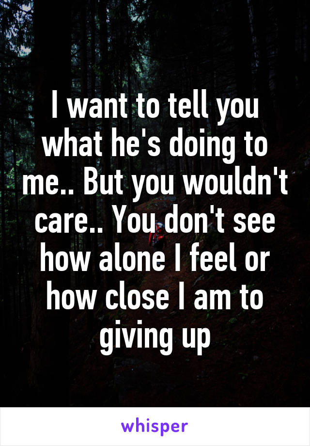 I want to tell you what he's doing to me.. But you wouldn't care.. You don't see how alone I feel or how close I am to giving up