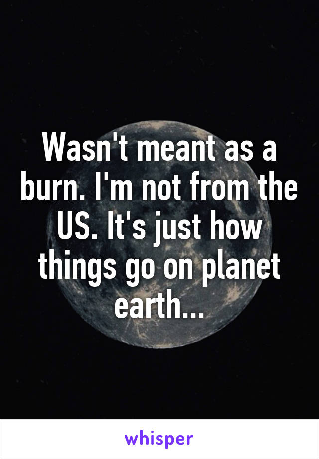 Wasn't meant as a burn. I'm not from the US. It's just how things go on planet earth...