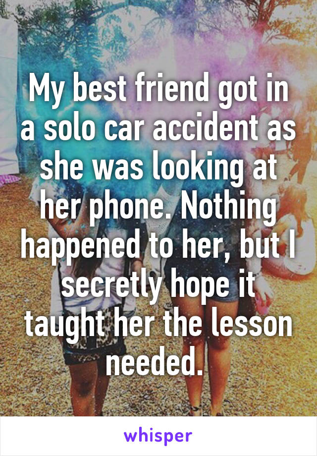 My best friend got in a solo car accident as she was looking at her phone. Nothing happened to her, but I secretly hope it taught her the lesson needed. 