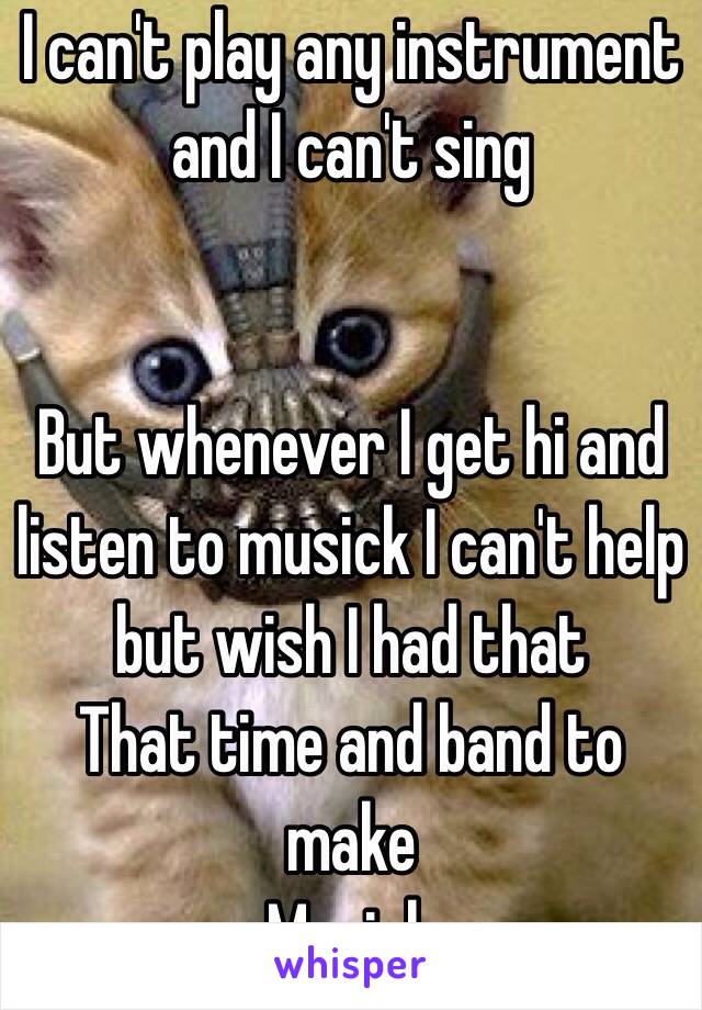 I can't play any instrument and I can't sing 


But whenever I get hi and listen to musick I can't help but wish I had that
That time and band to make
Musick 