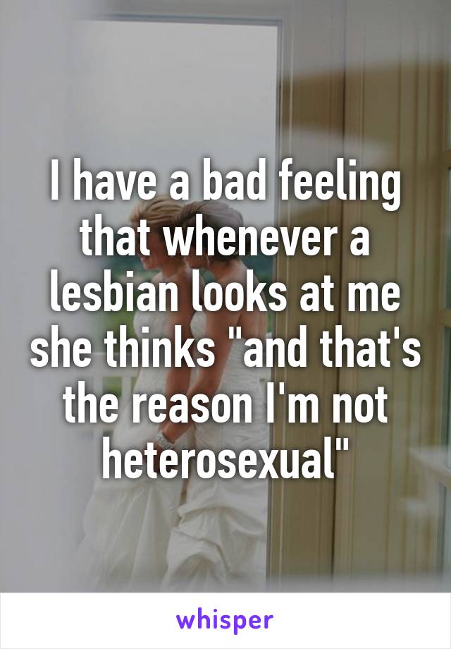 I have a bad feeling that whenever a lesbian looks at me she thinks "and that's the reason I'm not heterosexual"