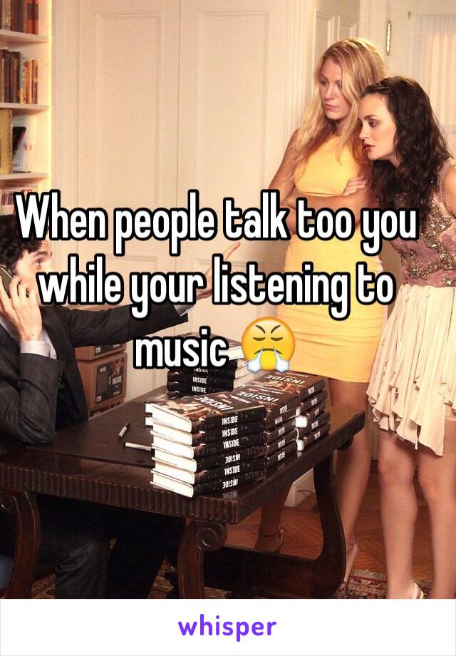 When people talk too you while your listening to music 😤