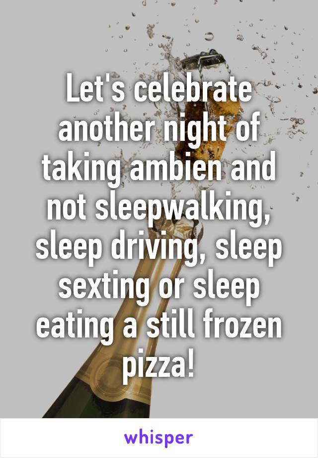 Let's celebrate another night of taking ambien and not sleepwalking, sleep driving, sleep sexting or sleep eating a still frozen pizza!