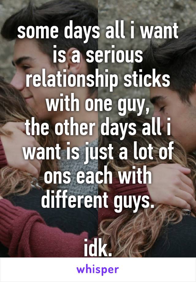 some days all i want is a serious relationship sticks with one guy,
the other days all i want is just a lot of ons each with different guys.

idk.