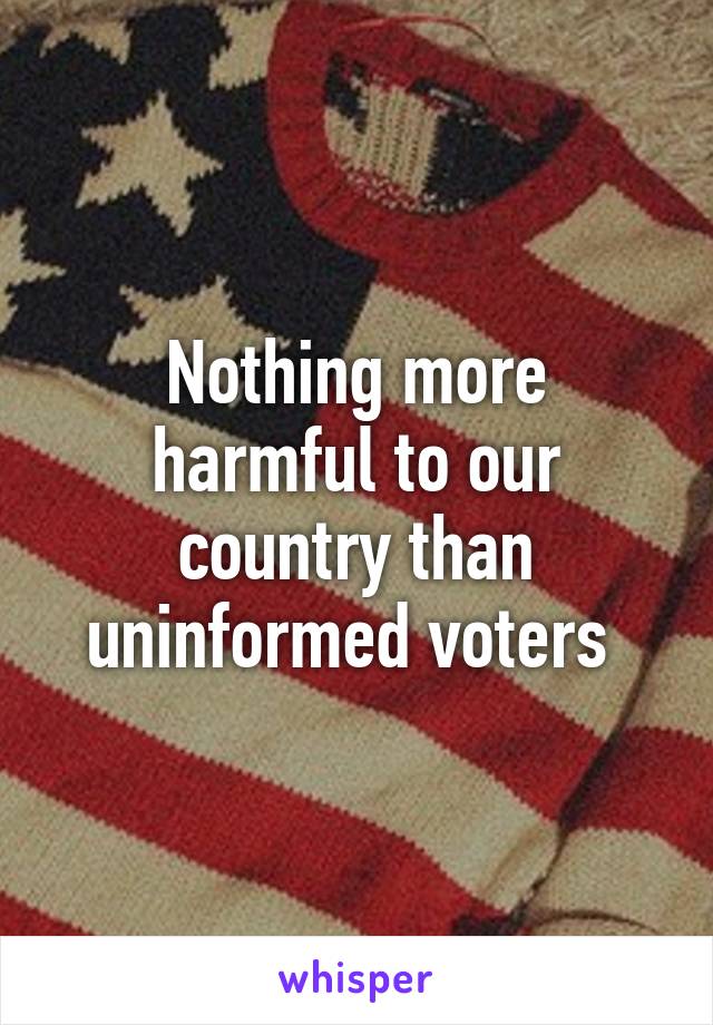 Nothing more harmful to our country than uninformed voters 