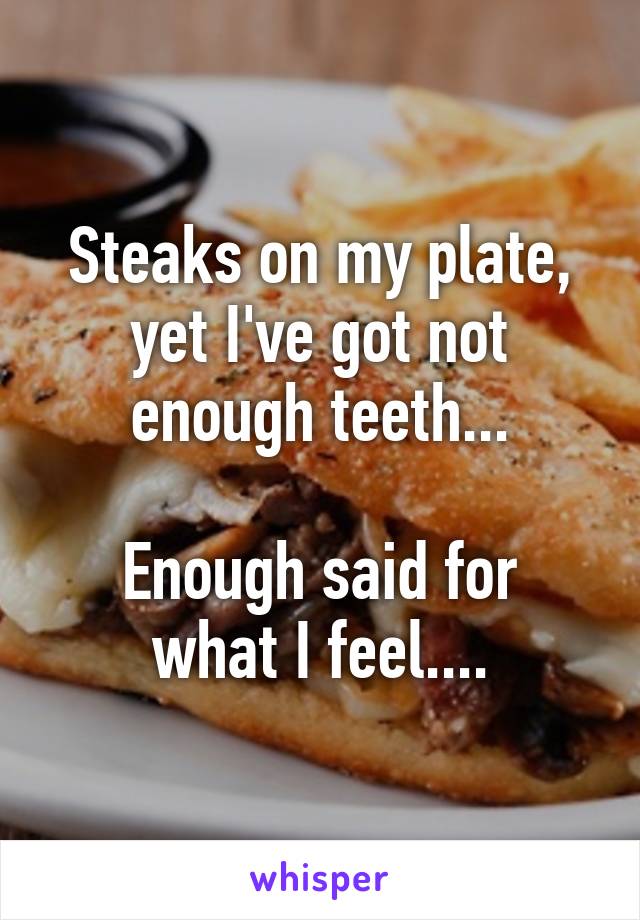 Steaks on my plate, yet I've got not enough teeth...

Enough said for what I feel....