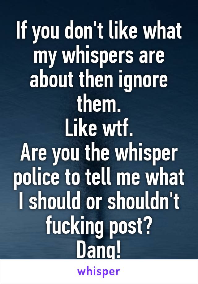 If you don't like what my whispers are about then ignore them.
Like wtf.
Are you the whisper police to tell me what I should or shouldn't fucking post?
Dang!