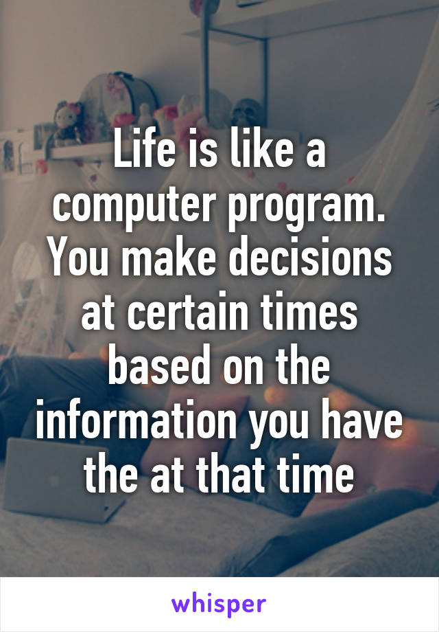 Life is like a computer program. You make decisions at certain times based on the information you have the at that time