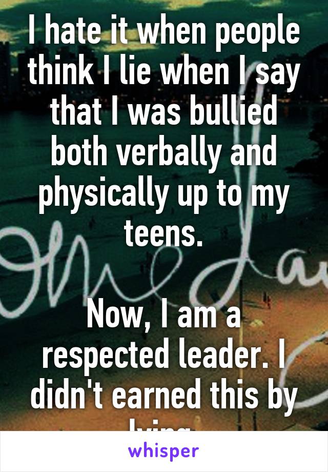 I hate it when people think I lie when I say that I was bullied both verbally and physically up to my teens.

Now, I am a respected leader. I didn't earned this by lying.